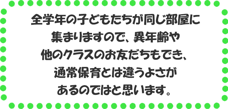 全学年の子どもたちが同じ部屋に集まりますので、異年齢や他のクラスのお友だちもでき、通常保育とは違うよさがあるのではと思います。 僕らのところへみんな集まれ！ 大切なのはやってみようというキモチ。 そしてやってみて、はじめてわかること。