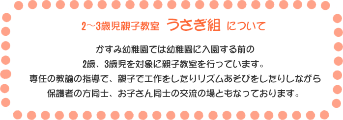 2～3歳児親子教室 うさぎ組 について かすみ幼稚園では幼稚園に入園する前の2歳、3歳児を対象に親子教室を行っています。専任の教諭の指導で、親子で工作をしたりリズムあそびをしたりしながら保護者の方同士、お子さん同士の交流の場ともなっております。