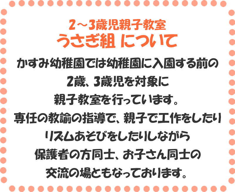 2～3歳児親子教室 うさぎ組 について かすみ幼稚園では幼稚園に入園する前の2歳、3歳児を対象に親子教室を行っています。専任の教諭の指導で、親子で工作をしたりリズムあそびをしたりしながら保護者の方同士、お子さん同士の交流の場ともなっております。