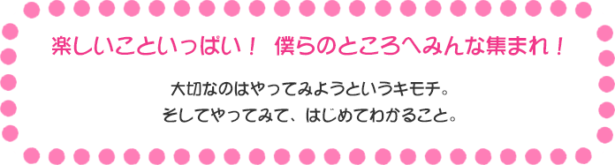 楽しいこといっぱい！ 僕らのところへみんな集まれ！ 大切なのはやってみようというキモチ。 そしてやってみて、はじめてわかること。