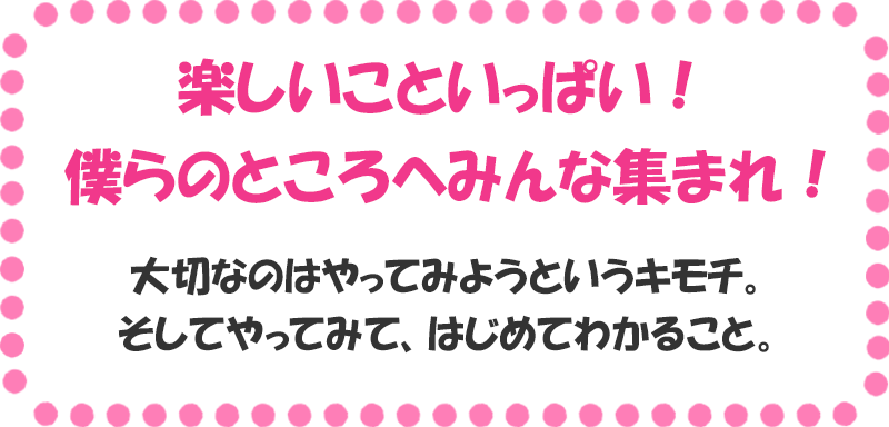 楽しいこといっぱい！ 僕らのところへみんな集まれ！ 大切なのはやってみようというキモチ。 そしてやってみて、はじめてわかること。